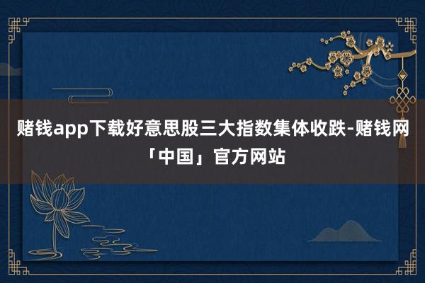赌钱app下载好意思股三大指数集体收跌-赌钱网「中国」官方网站
