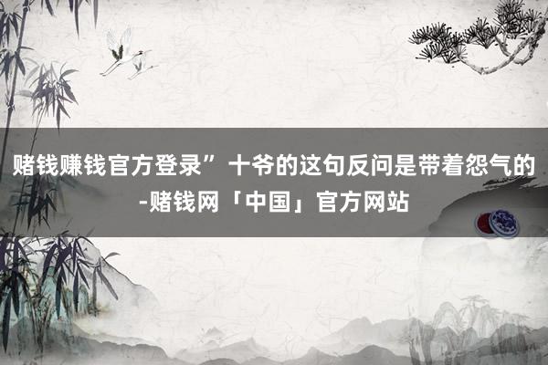 赌钱赚钱官方登录” 十爷的这句反问是带着怨气的-赌钱网「中国」官方网站