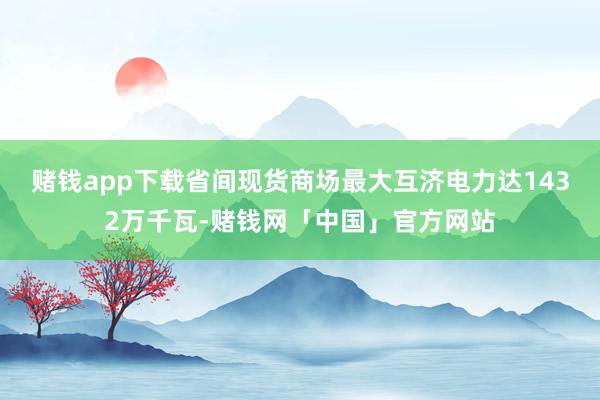 赌钱app下载省间现货商场最大互济电力达1432万千瓦-赌钱网「中国」官方网站