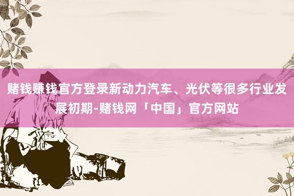 赌钱赚钱官方登录新动力汽车、光伏等很多行业发展初期-赌钱网「中国」官方网站