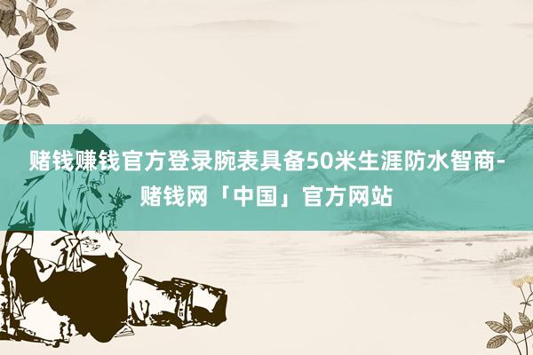赌钱赚钱官方登录腕表具备50米生涯防水智商-赌钱网「中国」官方网站