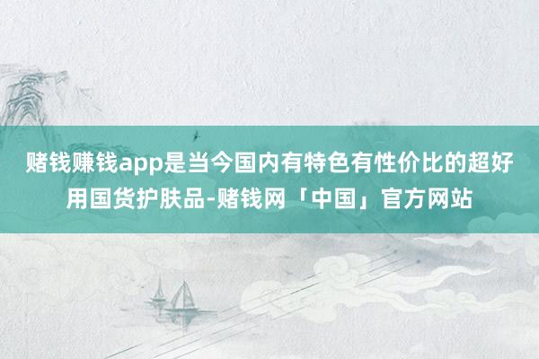 赌钱赚钱app是当今国内有特色有性价比的超好用国货护肤品-赌钱网「中国」官方网站