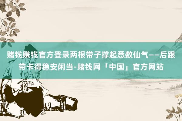 赌钱赚钱官方登录两根带子撑起悉数仙气——后跟带卡得稳安闲当-赌钱网「中国」官方网站
