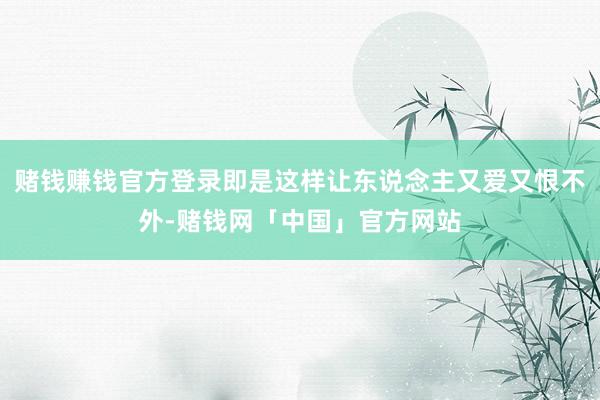 赌钱赚钱官方登录即是这样让东说念主又爱又恨不外-赌钱网「中国」官方网站