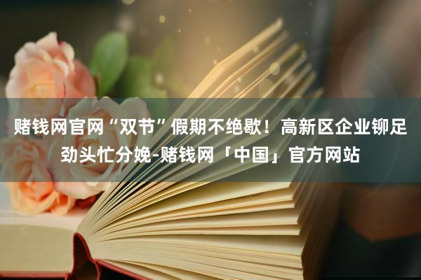 赌钱网官网“双节”假期不绝歇！高新区企业铆足劲头忙分娩-赌钱网「中国」官方网站