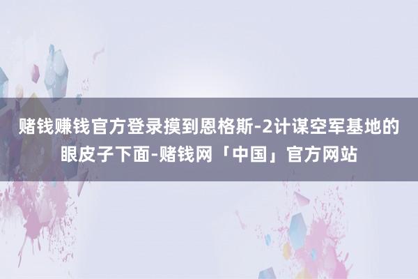 赌钱赚钱官方登录摸到恩格斯-2计谋空军基地的眼皮子下面-赌钱网「中国」官方网站