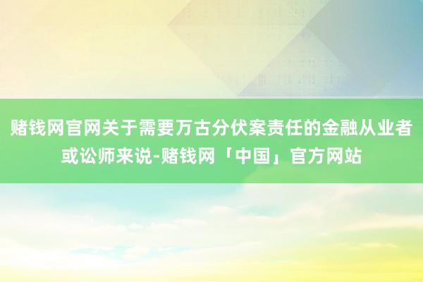 赌钱网官网关于需要万古分伏案责任的金融从业者或讼师来说-赌钱网「中国」官方网站