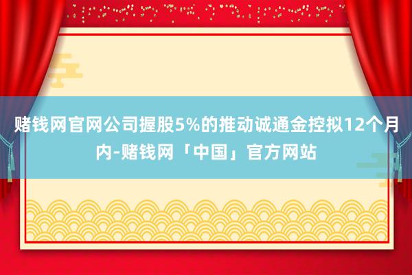 赌钱网官网公司握股5%的推动诚通金控拟12个月内-赌钱网「中国」官方网站