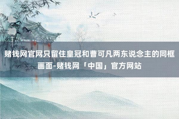 赌钱网官网只留住皇冠和曹可凡两东说念主的同框画面-赌钱网「中国」官方网站