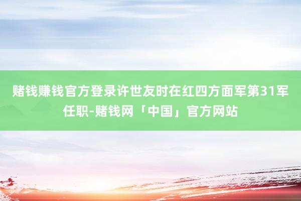 赌钱赚钱官方登录许世友时在红四方面军第31军任职-赌钱网「中国」官方网站
