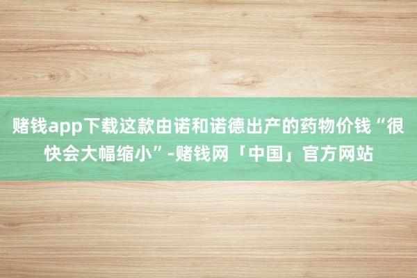 赌钱app下载这款由诺和诺德出产的药物价钱“很快会大幅缩小”-赌钱网「中国」官方网站