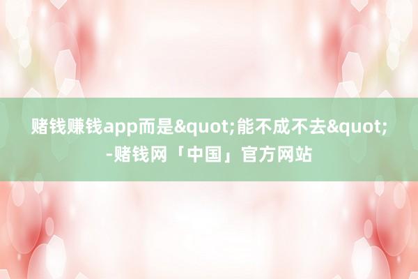 赌钱赚钱app而是"能不成不去"-赌钱网「中国」官方网站
