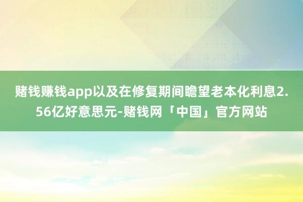 赌钱赚钱app以及在修复期间瞻望老本化利息2.56亿好意思元-赌钱网「中国」官方网站
