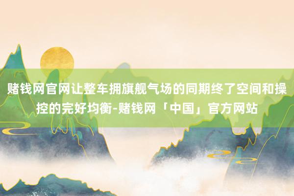 赌钱网官网让整车拥旗舰气场的同期终了空间和操控的完好均衡-赌钱网「中国」官方网站