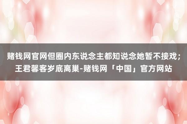赌钱网官网但圈内东说念主都知说念她暂不接戏；王君馨客岁底离巢-赌钱网「中国」官方网站