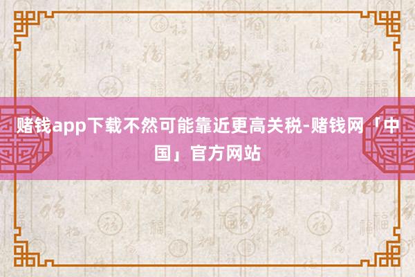 赌钱app下载不然可能靠近更高关税-赌钱网「中国」官方网站