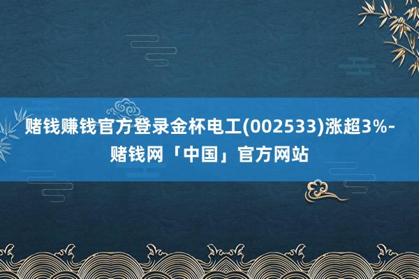 赌钱赚钱官方登录金杯电工(002533)涨超3%-赌钱网「中国」官方网站