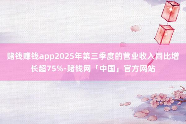 赌钱赚钱app2025年第三季度的营业收入同比增长超75%-赌钱网「中国」官方网站