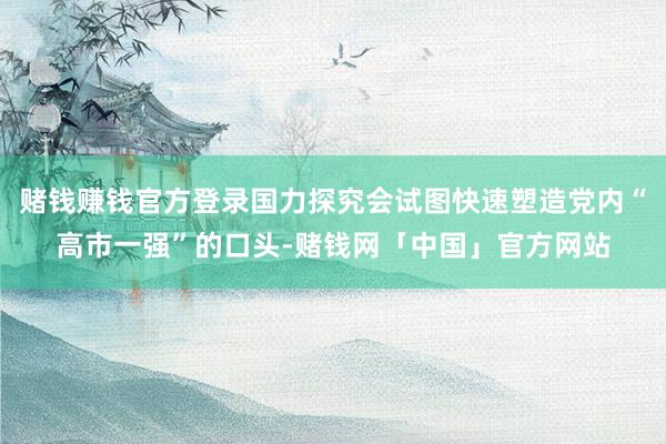 赌钱赚钱官方登录国力探究会试图快速塑造党内“高市一强”的口头-赌钱网「中国」官方网站