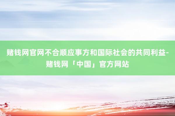 赌钱网官网不合顺应事方和国际社会的共同利益-赌钱网「中国」官方网站
