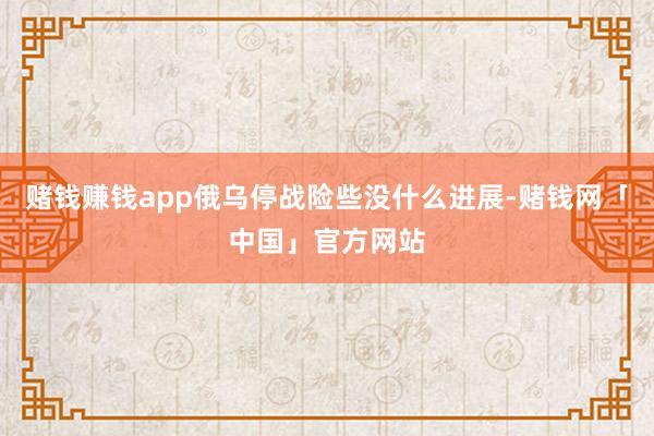 赌钱赚钱app俄乌停战险些没什么进展-赌钱网「中国」官方网站