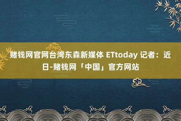 赌钱网官网台湾东森新媒体 ETtoday 记者：近日-赌钱网「中国」官方网站