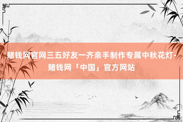赌钱网官网三五好友一齐亲手制作专属中秋花灯-赌钱网「中国」官方网站