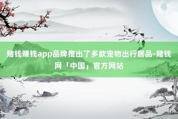 赌钱赚钱app品牌推出了多款宠物出行居品-赌钱网「中国」官方网站