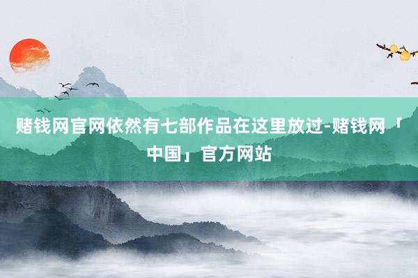赌钱网官网依然有七部作品在这里放过-赌钱网「中国」官方网站