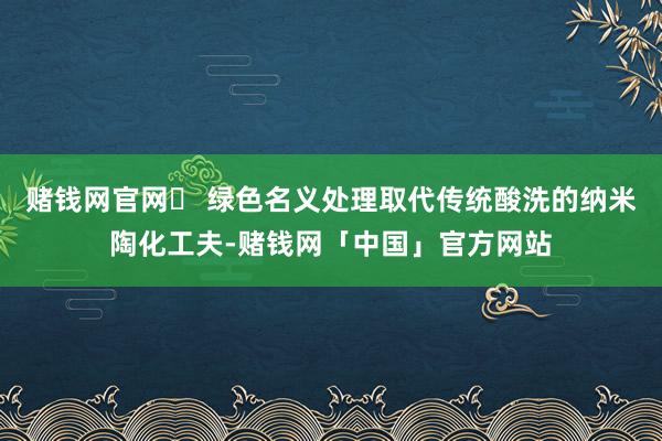 赌钱网官网► 绿色名义处理取代传统酸洗的纳米陶化工夫-赌钱网「中国」官方网站