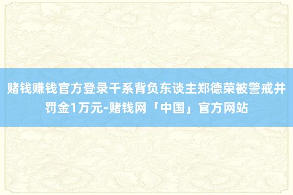 赌钱赚钱官方登录干系背负东谈主郑德荣被警戒并罚金1万元-赌钱网「中国」官方网站