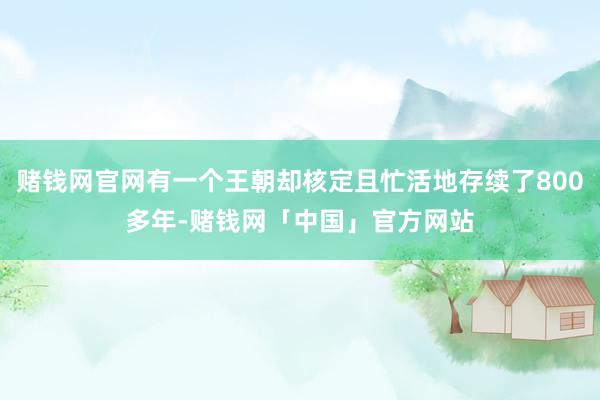 赌钱网官网有一个王朝却核定且忙活地存续了800多年-赌钱网「中国」官方网站