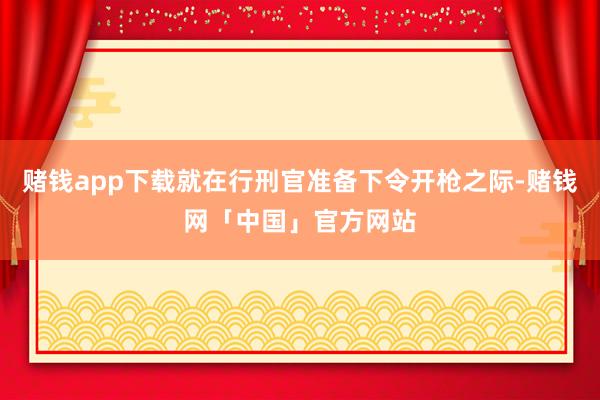 赌钱app下载就在行刑官准备下令开枪之际-赌钱网「中国」官方网站