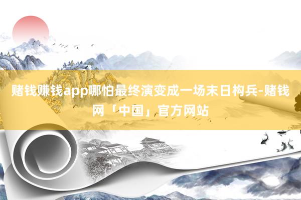 赌钱赚钱app哪怕最终演变成一场末日构兵-赌钱网「中国」官方网站