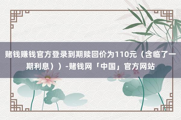 赌钱赚钱官方登录到期赎回价为110元（含临了一期利息））-赌钱网「中国」官方网站