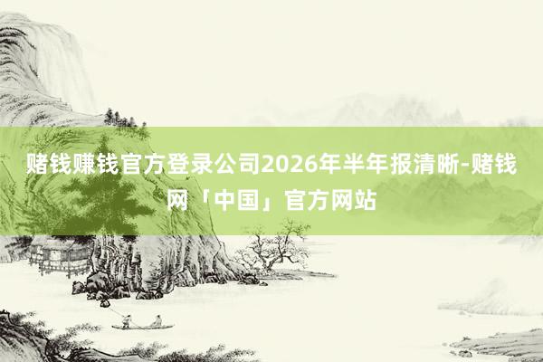 赌钱赚钱官方登录公司2026年半年报清晰-赌钱网「中国」官方网站