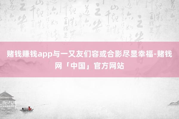 赌钱赚钱app与一又友们容或合影尽显幸福-赌钱网「中国」官方网站