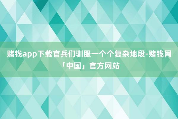赌钱app下载官兵们驯服一个个复杂地段-赌钱网「中国」官方网站