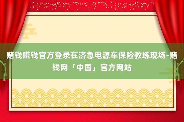 赌钱赚钱官方登录在济急电源车保险教练现场-赌钱网「中国」官方网站