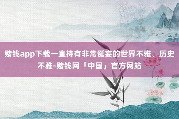 赌钱app下载一直持有非常诞妄的世界不雅、历史不雅-赌钱网「中国」官方网站