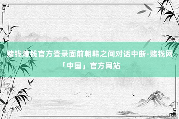 赌钱赚钱官方登录面前朝韩之间对话中断-赌钱网「中国」官方网站