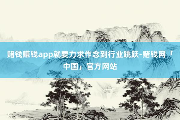 赌钱赚钱app就要力求作念到行业跳跃-赌钱网「中国」官方网站