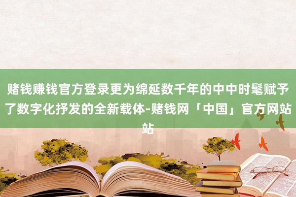 赌钱赚钱官方登录更为绵延数千年的中中时髦赋予了数字化抒发的全新载体-赌钱网「中国」官方网站