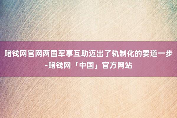 赌钱网官网两国军事互助迈出了轨制化的要道一步-赌钱网「中国」官方网站