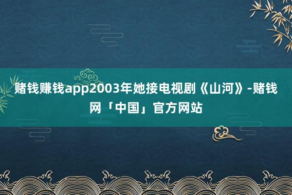 赌钱赚钱app2003年她接电视剧《山河》-赌钱网「中国」官方网站
