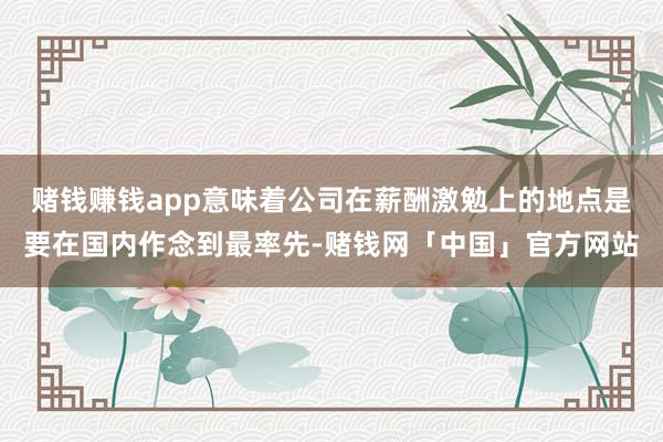 赌钱赚钱app意味着公司在薪酬激勉上的地点是要在国内作念到最率先-赌钱网「中国」官方网站