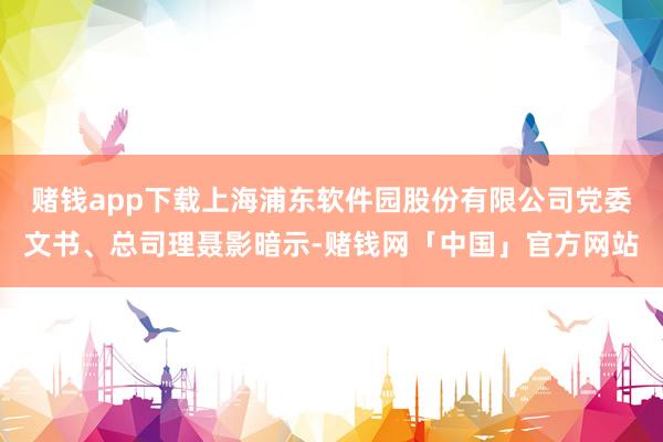 赌钱app下载上海浦东软件园股份有限公司党委文书、总司理聂影暗示-赌钱网「中国」官方网站