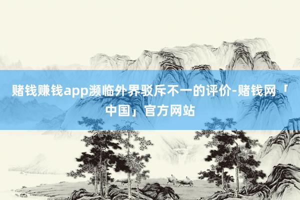 赌钱赚钱app濒临外界驳斥不一的评价-赌钱网「中国」官方网站