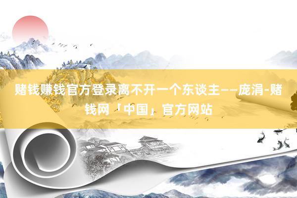 赌钱赚钱官方登录离不开一个东谈主——庞涓-赌钱网「中国」官方网站