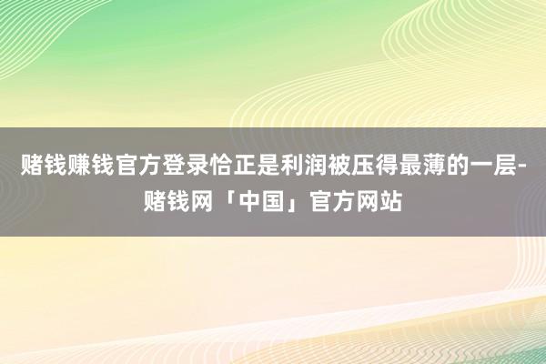 赌钱赚钱官方登录恰正是利润被压得最薄的一层-赌钱网「中国」官方网站